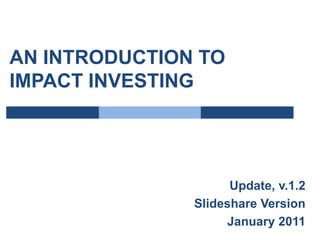 AN INTRODUCTION TO IMPACT INVESTING Update, v.1.2 Slideshare Version January 2011 