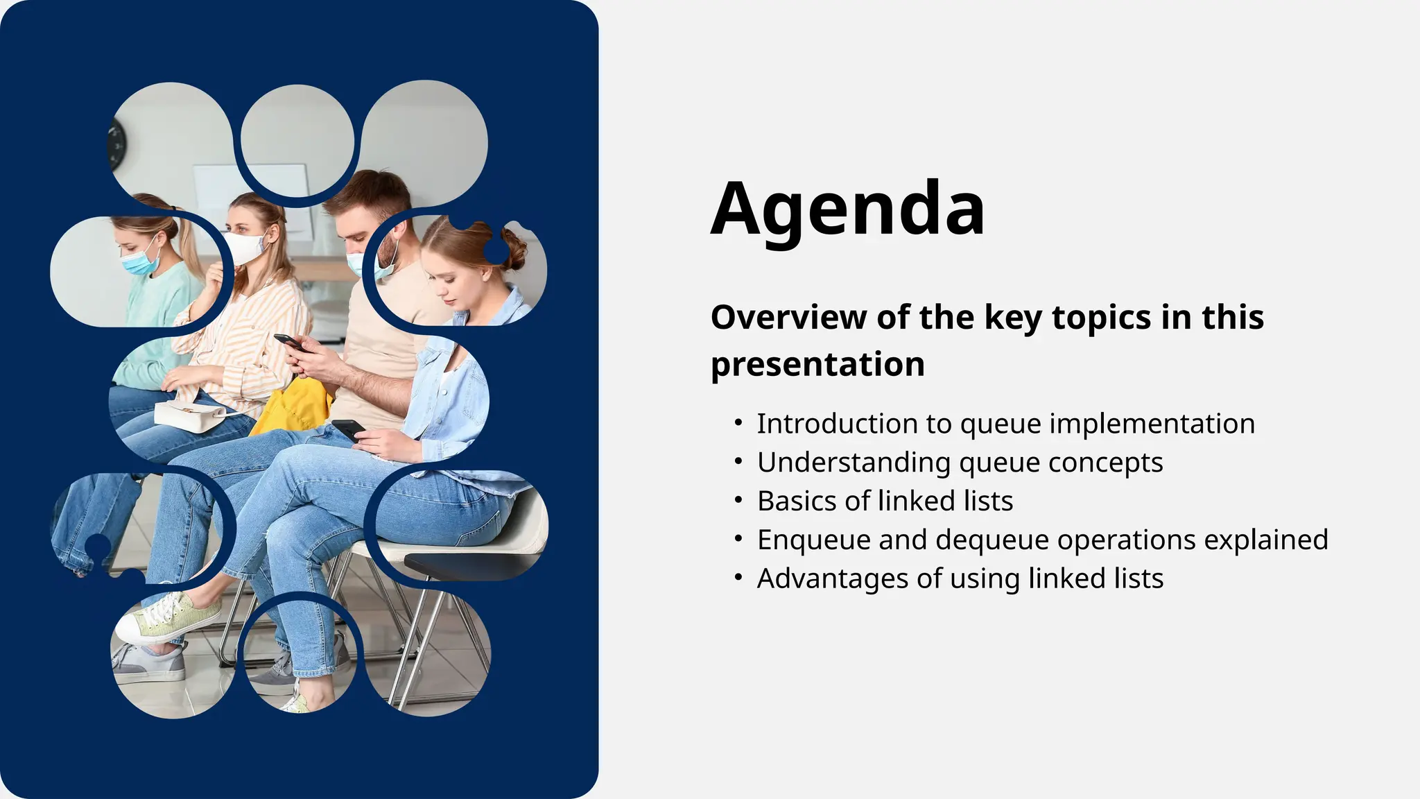 Agenda
Overview of the key topics in this
presentation
• Introduction to queue implementation
• Understanding queue concepts
• Basics of linked lists
• Enqueue and dequeue operations explained
• Advantages of using linked lists
 