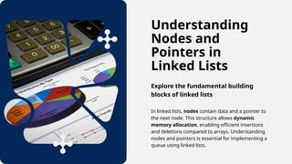 Understanding
Nodes and
Pointers in
Linked Lists
Explore the fundamental building
blocks of linked lists
In linked lists, nodes contain data and a pointer to
the next node. This structure allows dynamic
memory allocation, enabling efficient insertions
and deletions compared to arrays. Understanding
nodes and pointers is essential for implementing a
queue using linked lists.
 