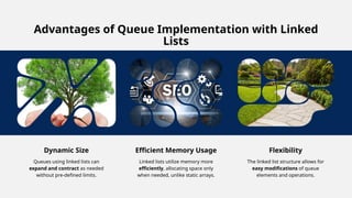 Advantages of Queue Implementation with Linked
Lists
Dynamic Size
Queues using linked lists can
expand and contract as needed
without pre-defined limits.
Efficient Memory Usage
Linked lists utilize memory more
efficiently, allocating space only
when needed, unlike static arrays.
Flexibility
The linked list structure allows for
easy modifications of queue
elements and operations.
 