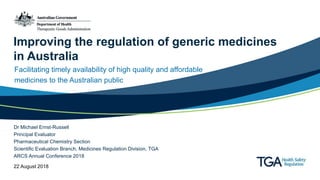 Improving the regulation of generic medicines
in Australia
Facilitating timely availability of high quality and affordable
medicines to the Australian public
Dr Michael Ernst-Russell
Principal Evaluator
Pharmaceutical Chemistry Section
Scientific Evaluation Branch, Medicines Regulation Division, TGA
ARCS Annual Conference 2018
22 August 2018
 