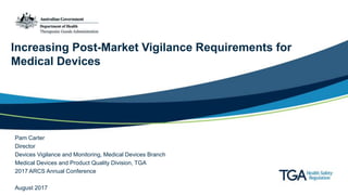 Increasing Post-Market Vigilance Requirements for
Medical Devices
Pam Carter
Director
Devices Vigilance and Monitoring, Medical Devices Branch
Medical Devices and Product Quality Division, TGA
2017 ARCS Annual Conference
August 2017
 