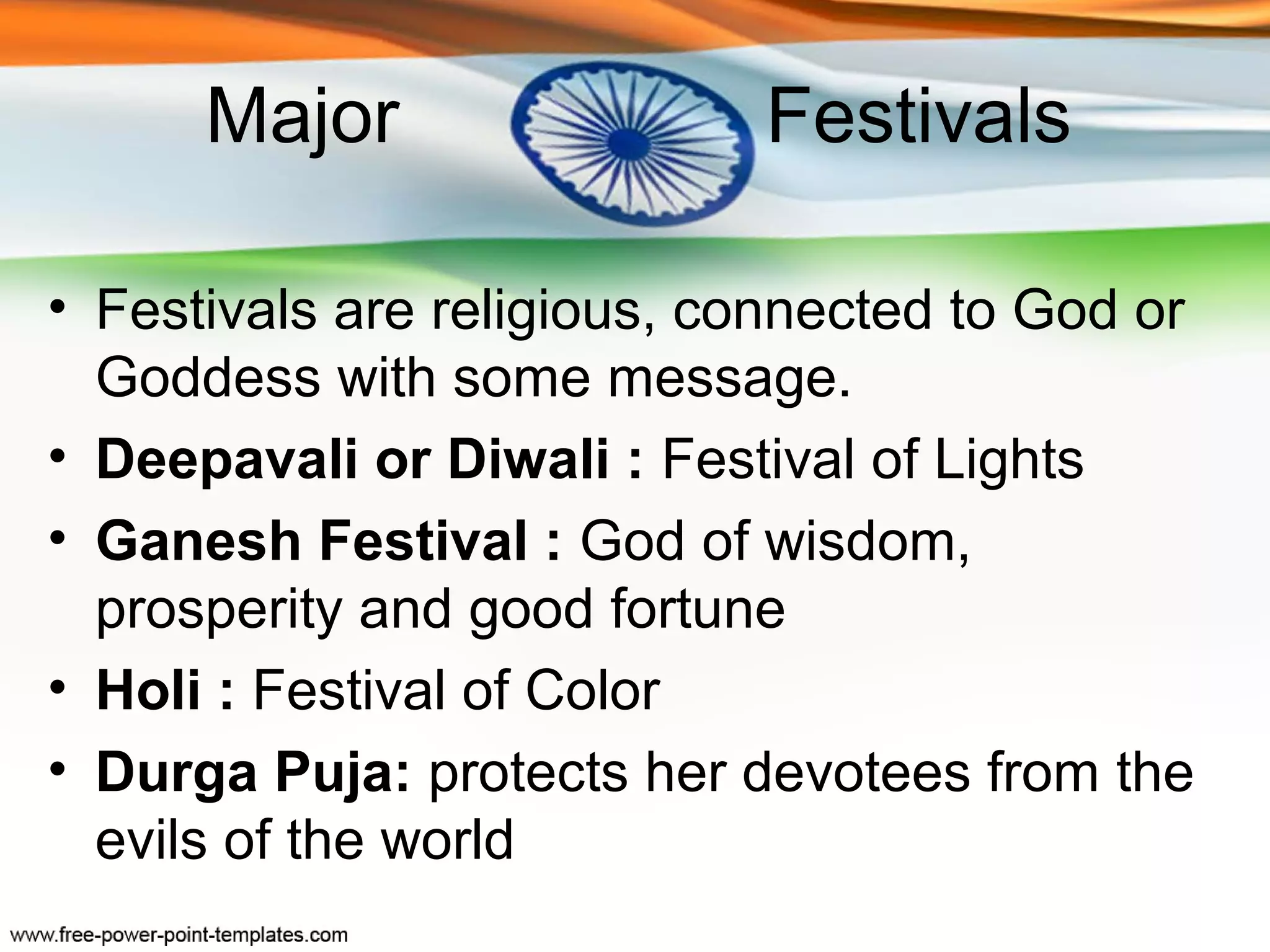 Major                 Festivals

• Festivals are religious, connected to God or
  Goddess with some message.
• Deepavali or Diwali : Festival of Lights
• Ganesh Festival : God of wisdom,
  prosperity and good fortune
• Holi : Festival of Color
• Durga Puja: protects her devotees from the
  evils of the world
 