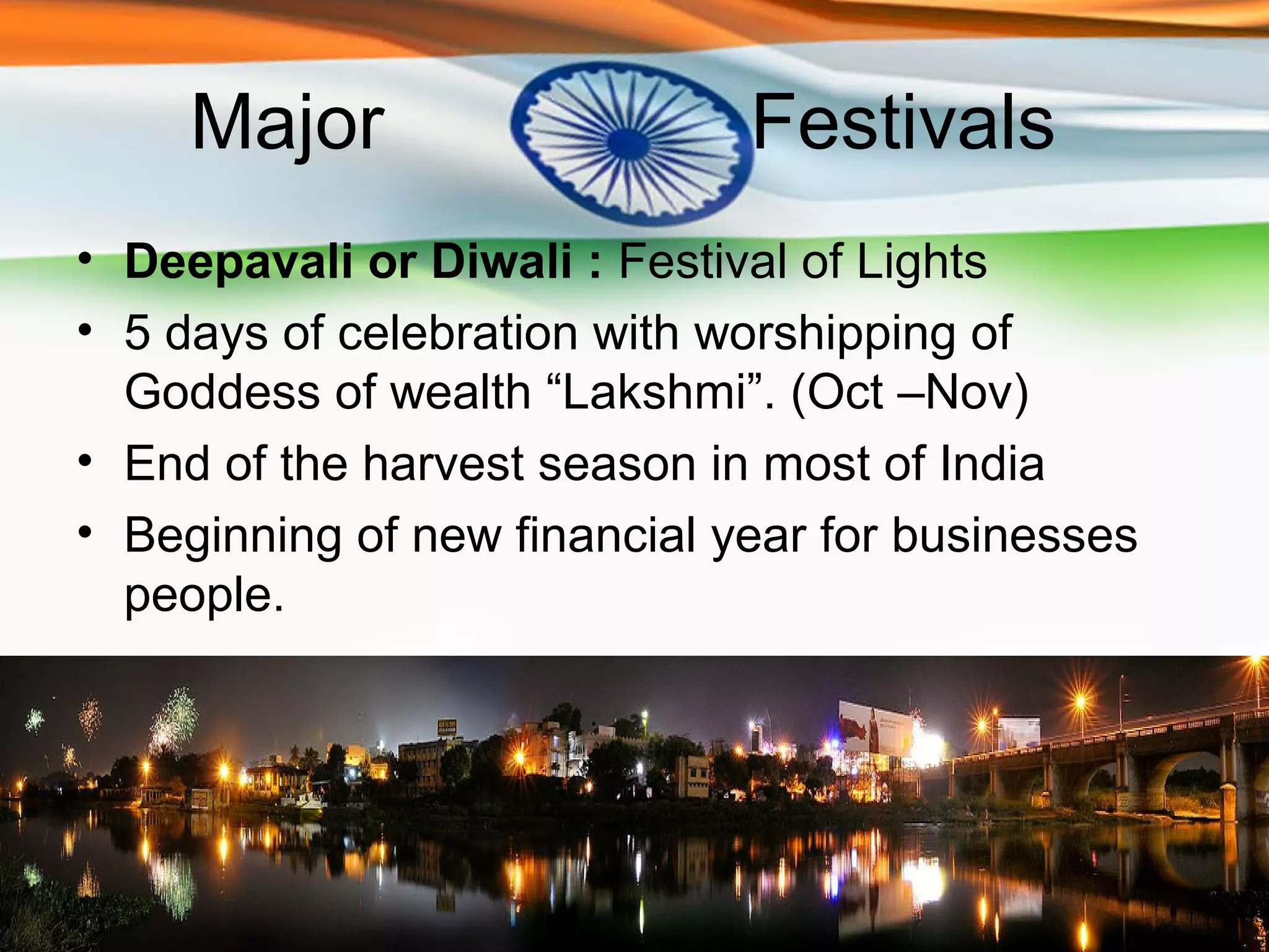 Major                    Festivals
• Deepavali or Diwali : Festival of Lights
• 5 days of celebration with worshipping of
  Goddess of wealth “Lakshmi”. (Oct –Nov)
• End of the harvest season in most of India
• Beginning of new financial year for businesses
  people.
 