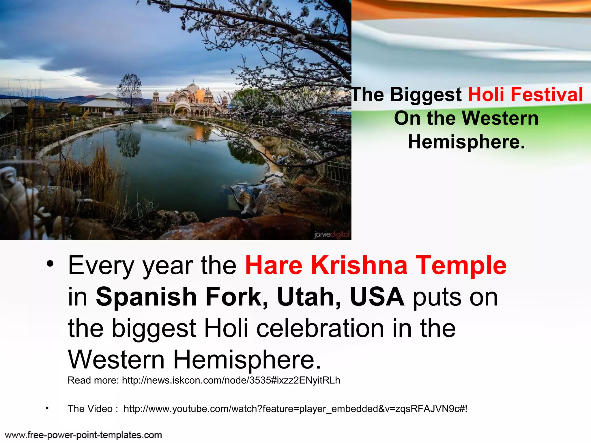 The Biggest Holi Festival
                                                                    On the Western
                                                                      Hemisphere.




• Every year the Hare Krishna Temple
  in Spanish Fork, Utah, USA puts on
  the biggest Holi celebration in the
  Western Hemisphere.
    Read more: http://news.iskcon.com/node/3535#ixzz2ENyitRLh

•   The Video : http://www.youtube.com/watch?feature=player_embedded&v=zqsRFAJVN9c#!
 