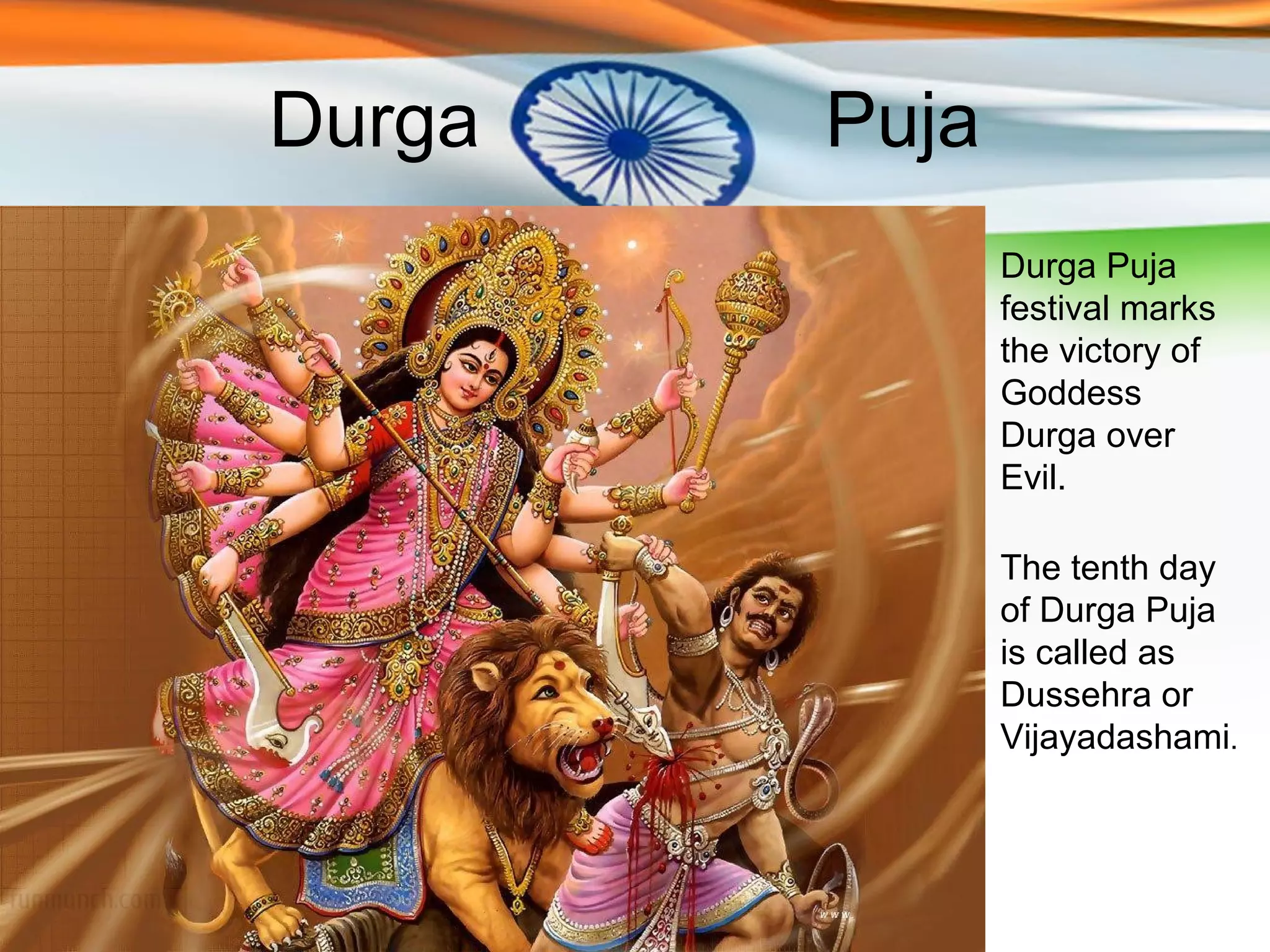 Durga   Puja
               Durga Puja
               festival marks
               the victory of
               Goddess
               Durga over
               Evil.

               The tenth day
               of Durga Puja
               is called as
               Dussehra or
               Vijayadashami.
 