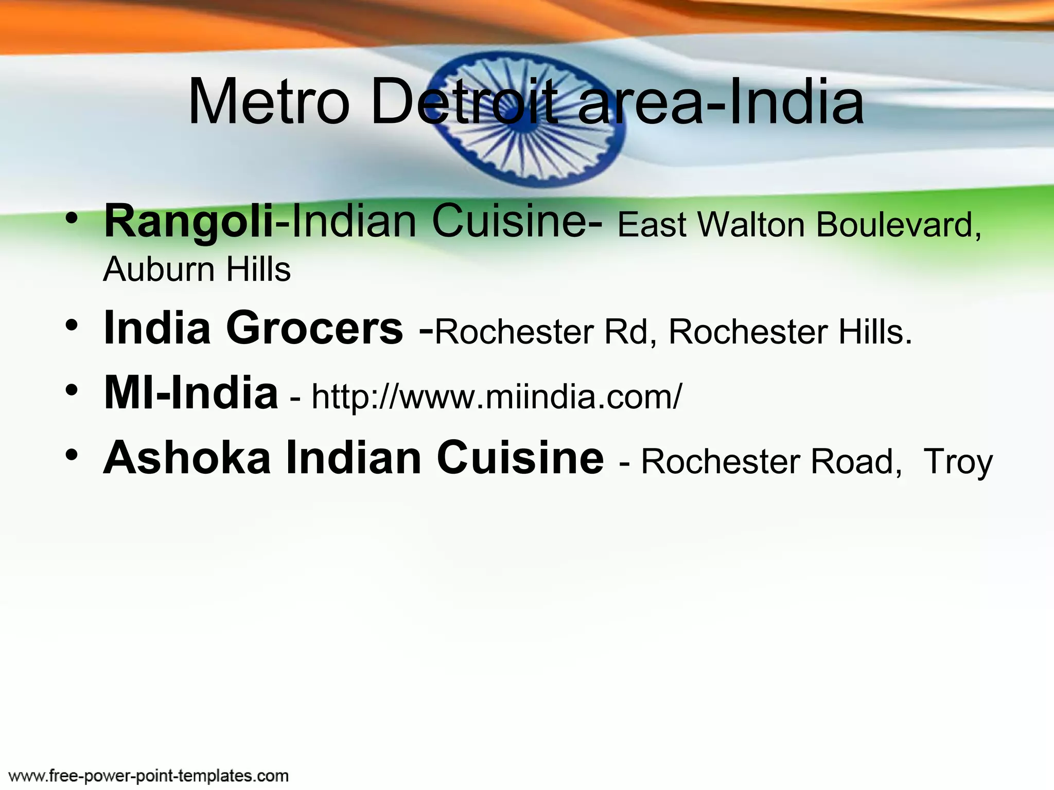 Metro Detroit area-India
• Rangoli-Indian Cuisine- East Walton Boulevard,
  Auburn Hills
• India Grocers -Rochester Rd, Rochester Hills.
• MI-India - http://www.miindia.com/
• Ashoka Indian Cuisine - Rochester Road, Troy
 