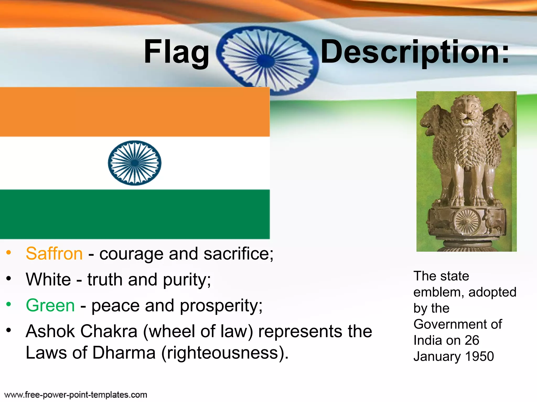 Flag                 Description:




•   Saffron - courage and sacrifice;
•   White - truth and purity;                    The state
                                                 emblem, adopted
•   Green - peace and prosperity;                by the
                                                 Government of
•   Ashok Chakra (wheel of law) represents the   India on 26
    Laws of Dharma (righteousness).              January 1950
 