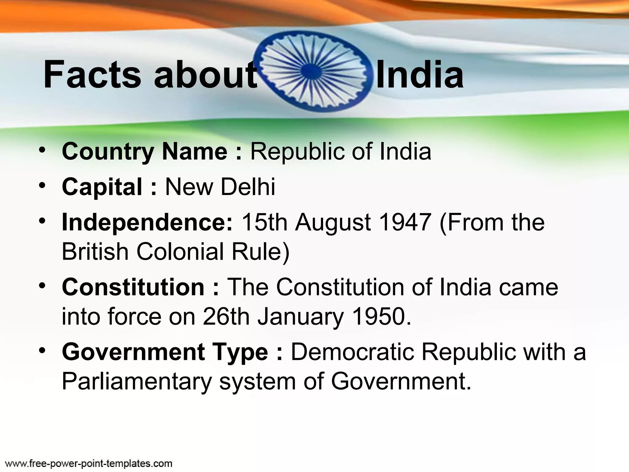 Facts about                 India
• Country Name : Republic of India
• Capital : New Delhi
• Independence: 15th August 1947 (From the
  British Colonial Rule)
• Constitution : The Constitution of India came
  into force on 26th January 1950.
• Government Type : Democratic Republic with a
  Parliamentary system of Government.
 