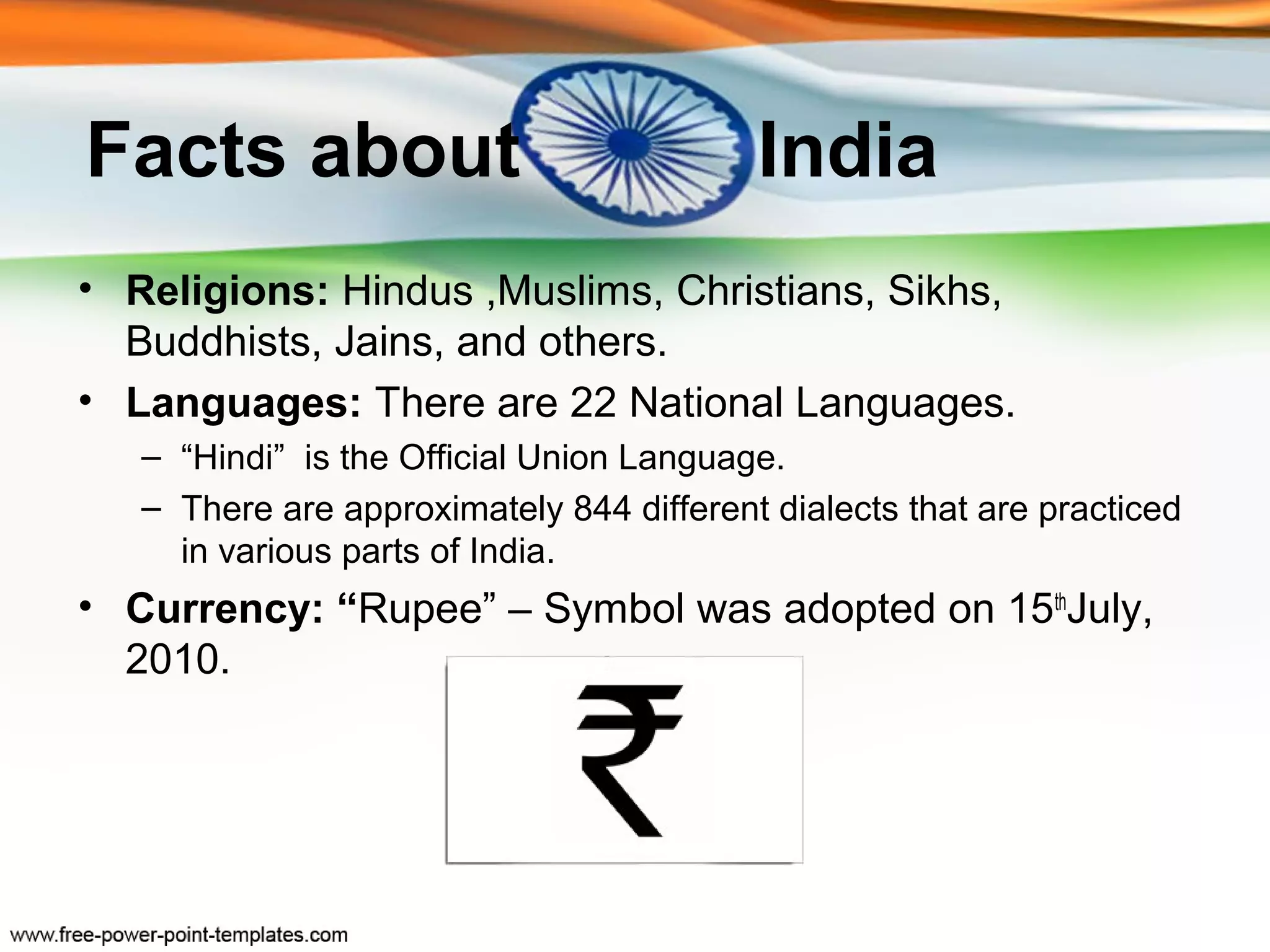 Facts about                               India
• Religions: Hindus ,Muslims, Christians, Sikhs,
  Buddhists, Jains, and others.
• Languages: There are 22 National Languages.
   – “Hindi” is the Official Union Language.
   – There are approximately 844 different dialects that are practiced
     in various parts of India.
• Currency: “Rupee” – Symbol was adopted on 15thJuly,
  2010.
 