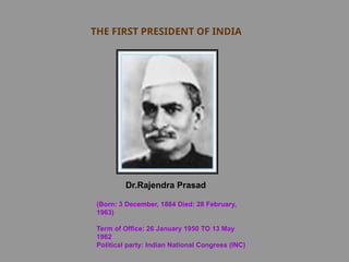 THE FIRST PRESIDENT OF INDIA
Dr.Rajendra Prasad
(Born: 3 December, 1884 Died: 28 February,
1963)
Term of Office: 26 January 1950 TO 13 May
1962
Political party: Indian National Congress (INC)
 