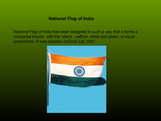 National Flag of India
National Flag of India has been designed in such a way that it forms a
horizontal tricolor, with the colors - saffron, white and green, in equal
proportions. It was adopted on22nd July 1947.
 