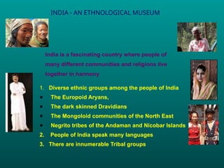 INDIA - AN ETHNOLOGICAL MUSEUM
India is a fascinating country where people of
many different communities and religions live
together in harmony
1. Diverse ethnic groups among the people of India
● The Europoid Aryans,
● The dark skinned Dravidians
● The Mongoloid communities of the North East
● Negrito tribes of the Andaman and Nicobar Islands
2. People of India speak many languages
3. There are innumerable Tribal groups
.
 