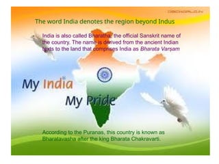 The word India denotes the region beyond Indus
India is also called Bharatha, the official Sanskrit name of
the country. The name is derived from the ancient Indian
texts to the land that comprises India as Bharata Varṣam
According to the Puranas, this country is known as
Bharatavasha after the king Bharata Chakravarti.
 