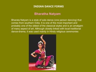 INDIAN DANCE FORMS
Bharatha Natyam
Bharata Natyam is a style of solo dance (one person dancing) that
comes from southern India. It is one of the most important and
probably one of the oldest of the classical styles and is an amalgam
of many aspect of art. Although closely linked with local traditional
dance-drama, it was used mainly in Hindu religious ceremonies
.
 