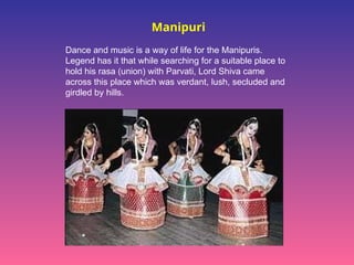 Manipuri
Dance and music is a way of life for the Manipuris.
Legend has it that while searching for a suitable place to
hold his rasa (union) with Parvati, Lord Shiva came
across this place which was verdant, lush, secluded and
girdled by hills.
 