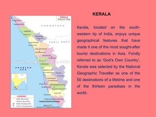 KERALA
Kerala, located on the south-
western tip of India, enjoys unique
geographical features that have
made it one of the most sought-after
tourist destinations in Asia. Fondly
referred to as ‘God’s Own Country’,
Kerala was selected by the National
Geographic Traveller as one of the
50 destinations of a lifetime and one
of the thirteen paradises in the
world.
 