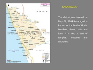 KASARAGOD
The district was formed on
May 24, 1984.Kasaragod is
known as the land of Gods,
beaches, rivers, hills and
forts. It is also a land of
temples, mosques and
churches.
 