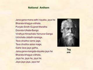 Jana-gana-mana-adhi nayaka, jaya he
Bharata-bhagya-vidhata.
Punjab-Sindh-Gujarat-Maratha
Dravida-Utkala-Banga
Vindhya-Himachala-Yamuna-Ganga
Uchchala-Jaladhi-taranga.
Tava shubha name jage,
Tava shubha asisa mage,
Gahe tava jaya gatha,
Jana-gana-mangala-dayaka jaya he
Bharata-bhagya-vidhata.
Jaya he, jaya he, jaya he,
Jaya jaya jaya, jaya he!
National Anthem
Tag
ore
 