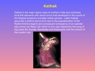 Kathak
Kathak is the major dance style of northern India and combines
local folk elements with dance forms that developed in the courts of
the Mughal emperors and later Indian princes . Latter Kathak
assumed a distinct dance form due to the popularization of the
Radha Krishna legend and consequent emergence of an operatic
play known as 'Rasa Lila' which in turn was inspired by the song of
big poets like Surdas, Nandadas and Krishnadas with the advent of
the muslim rule.
 