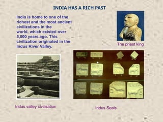 Indus valley civilisation Indus Seals
The priest king
INDIA HAS A RICH PAST
India is home to one of the
richest and the most ancient
civilizations in the
world, which existed over
5,000 years ago. This
civilization originated in the
Indus River Valley.
 