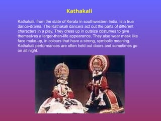 Kathakali
Kathakali, from the state of Kerala in southwestern India, is a true
dance-drama. The Kathakali dancers act out the parts of different
characters in a play. They dress up in outsize costumes to give
themselves a larger-than-life appearance. They also wear mask like
face make-up, in colours that have a strong, symbolic meaning.
Kathakali performances are often held out doors and sometimes go
on all night.
 