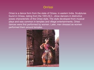 Orrissi
Orissi is a dance form from the state of Orissa, in eastern India. Sculptures
found in Orissa, dating from the 100's B.C., show dancers in distinctive
poses characteristic of the Orissi style. The style developed from musical
plays and was common in temples and village entertainments. Orissi
dances were first performed by women. Later, men dressed as women
performed them around temples.
 