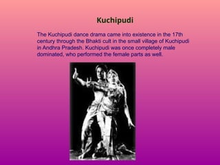 Kuchipudi
The Kuchipudi dance drama came into existence in the 17th
century through the Bhakti cult in the small village of Kuchipudi
in Andhra Pradesh. Kuchipudi was once completely male
dominated, who performed the female parts as well.
 