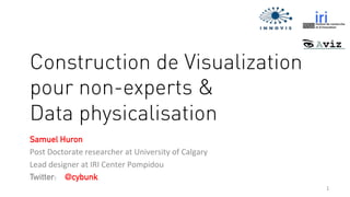 1	
  
Construction de Visualization
pour non-experts &
Data physicalisation
Samuel Huron
Post	
  Doctorate	
  researcher	
  at	
  University	
  of	
  Calgary	
  
Lead	
  designer	
  at	
  IRI	
  Center	
  Pompidou	
  
Twitter: @cybunk
	
  
 