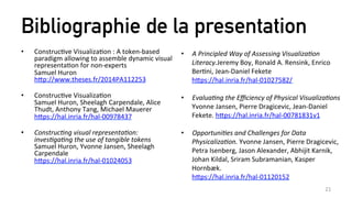 Bibliographie de la presentation
•  ConstrucZve	
  VisualizaZon	
  :	
  A	
  token-­‐based	
  
paradigm	
  allowing	
  to	
  assemble	
  dynamic	
  visual	
  
representaZon	
  for	
  non-­‐experts	
  
Samuel	
  Huron	
  
hEp://www.theses.fr/2014PA112253	
  
	
  
•  ConstrucZve	
  VisualizaZon	
  
Samuel	
  Huron,	
  Sheelagh	
  Carpendale,	
  Alice	
  
Thudt,	
  Anthony	
  Tang,	
  Michael	
  Mauerer	
  	
  
hEps://hal.inria.fr/hal-­‐00978437	
  
	
  
•  Construc)ng	
  visual	
  representa)on:	
  
inves)ga)ng	
  the	
  use	
  of	
  tangible	
  tokens	
  
Samuel	
  Huron,	
  Yvonne	
  Jansen,	
  Sheelagh	
  
Carpendale	
  
hEps://hal.inria.fr/hal-­‐01024053	
  
21	
  
•  A	
  Principled	
  Way	
  of	
  Assessing	
  Visualiza)on	
  
Literacy.Jeremy	
  Boy,	
  Ronald	
  A.	
  Rensink,	
  Enrico	
  
BerZni,	
  Jean-­‐Daniel	
  Fekete	
  	
  
hEps://hal.inria.fr/hal-­‐01027582/	
  
	
  
•  Evalua)ng	
  the	
  Eﬃciency	
  of	
  Physical	
  Visualiza)ons	
  
Yvonne	
  Jansen,	
  Pierre	
  Dragicevic,	
  Jean-­‐Daniel	
  
Fekete.	
  hEps://hal.inria.fr/hal-­‐00781831v1	
  
	
  
•  Opportuni)es	
  and	
  Challenges	
  for	
  Data	
  
Physicaliza)on.	
  Yvonne	
  Jansen,	
  Pierre	
  Dragicevic,	
  
Petra	
  Isenberg,	
  Jason	
  Alexander,	
  Abhijit	
  Karnik,	
  
Johan	
  Kildal,	
  Sriram	
  Subramanian,	
  Kasper	
  
Hornbæk.	
  
hEps://hal.inria.fr/hal-­‐01120152	
  
 