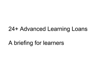 24+ Advanced Learning Loans
A briefing for learners
 