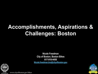 Accomplishments, Aspirations &
     Challenges: Boston


                                      Nicole Freedman
                                City of Boston, Boston Bikes
                                         617-918-4456
                             Nicole.freedman.bra@cityofboston.gov



www.cityofboston.gov/bikes
 