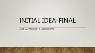 INITIAL IDEA-FINAL
KATIE-MAY ANDERSON & LUCINA BROWN
 