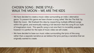 CHOSEN SONG : INDIE STYLE-
WALK THE MOON – WE ARE THE KIDS
• We have decided to create a music video surrounding an indie / alternative
genre. To present this genre we have chosen a song called ’We Are The Kids’ by
Walk the moon. We finalized this idea by researching multiple different songs
within this genre, and eventually making a full decision that this song fit our style
of imagination most. This specific song is not one that it is incredibly popular,
however it is perfect for the style of music video we will create.
• We have decided to base our music video surrounding the lyrics of the song
rather than a separate narrative as we believe the lyrics portray a narrative that we
originally wanted to create.
 
