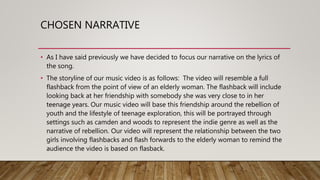 CHOSEN NARRATIVE
• As I have said previously we have decided to focus our narrative on the lyrics of
the song.
• The storyline of our music video is as follows: The video will resemble a full
flashback from the point of view of an elderly woman. The flashback will include
looking back at her friendship with somebody she was very close to in her
teenage years. Our music video will base this friendship around the rebellion of
youth and the lifestyle of teenage exploration, this will be portrayed through
settings such as camden and woods to represent the indie genre as well as the
narrative of rebellion. Our video will represent the relationship between the two
girls involving flashbacks and flash forwards to the elderly woman to remind the
audience the video is based on flasback.
 