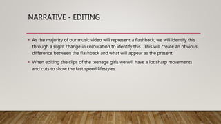 NARRATIVE - EDITING
• As the majority of our music video will represent a flashback, we will identify this
through a slight change in colouration to identify this. This will create an obvious
difference between the flashback and what will appear as the present.
• When editing the clips of the teenage girls we will have a lot sharp movements
and cuts to show the fast speed lifestyles.
 