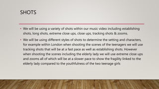 SHOTS
• We will be using a variety of shots within our music video including establishing
shots, long shots, extreme close ups, close ups, tracking shots & zooms.
• We will be using different styles of shots to determine the setting and characters,
for example within London when shooting the scenes of the teenagers we will use
tracking shots that will be at a fast pace as well as establishing shots. However
when shooting the scenes including the elderly lady we will use extreme close ups
and zooms all of which will be at a slower pace to show the fragility linked to the
elderly lady compared to the youthfulness of the two teenage girls
 