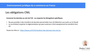 Créer un compte Google Tag
ManagerEnvironnement juridique du e-commerce en France
Les obligations CNIL
Conserver les données au sein de l'UE - ou respecter les dérogations spécifiques
• Ne pas procéder à des transferts de données personnelles hors UE (Attention aux outils sur le Cloud)
• Le cas échéant respecter la règlementation qui peut autoriser à titre exceptionnel les transferts hors
UE
Toutes les infos ici : https://www.cnil.fr/fr/transferer-des-donnees-hors-de-lue
 