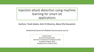 Injection attack detection using machine
learning for smart iot
applications
Authors: Tarek Gaber, Amir El-Ghamry, Aboul Ella Hassanien
Article history:
Received 29 August 2021
Received in revised form 18 February 2022
Accepted 10 March 2022
Available online 16 March 2022
Published by Elsevier B.V. Physical Communication journal
1
 