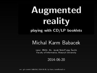 Augmented
reality
playing with CD/LP booklets
Michal Karm Babacek
tutor: RNDr. Bc. Jon´aˇs NicktTwisp ˇSevˇc´ık
Faculty of Informatics, Masaryk University
2014-06-20
ver.: git commit 0d8d1b6, 2014-06-20, by Karm, karm@email.cz
 