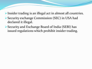 Insider trading is an illegal act in almost all countries.
Security exchange Commission (SEC) in USA had
declared it illegal.
Security and Exchange Board of India (SEBI) has
issued regulations which prohibit insider trading.
 