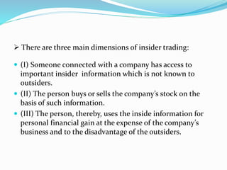  (I) Someone connected with a company has access to
important insider information which is not known to
outsiders.
 (II) The person buys or sells the company’s stock on the
basis of such information.
 (III) The person, thereby, uses the inside information for
personal financial gain at the expense of the company’s
business and to the disadvantage of the outsiders.
 There are three main dimensions of insider trading:
 