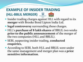 EXAMPLE OF INSIDER TRADING
(HLL-BBLIL MERGER)
 Insider trading charges against HLL with regard to its
merger with Brooke Bond Lipton India Ltd.
 legal controversy surrounding these charges.
 HLL's purchase of 8 lakh shares of BBLIL two weeks
prior to the public announcement of the merger of
the two companies (HLL and BBLIL).
 SEBI, suspecting insider trading, conducted
enquiries,
 According to SEBI, both HLL and BBLIL were under
the same management and merger plan was a price
sensitive information.
 
