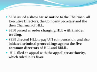  SEBI issued a show cause notice to the Chairman, all
Executive Directors, the Company Secretary and the
then Chairman of HLL.
 SEBI passed an order charging HLL with insider
trading.
 SEBI directed HLL to pay UTI compensation, and also
initiated criminal proceedings against the five
common directors of HLL and BBLIL.
 HLL filed an appeal with the appellate authority,
which ruled in its favor.
 