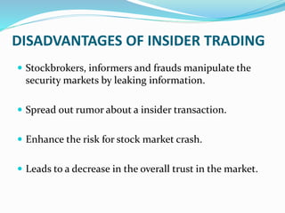 DISADVANTAGES OF INSIDER TRADING
 Stockbrokers, informers and frauds manipulate the
security markets by leaking information.
 Spread out rumor about a insider transaction.
 Enhance the risk for stock market crash.
 Leads to a decrease in the overall trust in the market.
 