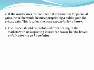  The insider should be prohibited from dealing in the
markets with unsuspecting investors because he/she has an
unfair advantage knowledge.
 If the insider uses the confidential information for personal
gains, he or she would be misappropriating a public good for
private gain. This is called the misappropriation theory.
 
