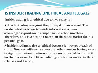 IS INSIDER TRADING UNETHICAL AND ILLEGAL?
Insider trading is unethical due to two reasons ;
 Insider trading is against the principal of fair market. The
insider who has access to inside information is in an
advantageous position in comparison to other investors.
Therefore, he is in a position to exploit the stock market for his
personal gain.
Insider trading is also unethical because it involves breach of
trust. Directors, officers, bankers and other persons having access
to significant internal information are not expected to misuse it
for their personal benefit or to divulge such information to their
relatives and friends.
 