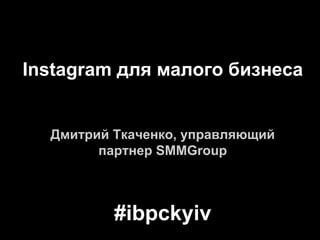 Instagram для малого бизнеса
Дмитрий Ткаченко, управляющий
партнер SMMGroup
#ibpckyiv
 