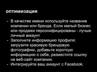 оптимизация
- В качестве имени используйте название
компании или бренда. Если малый бизнес
или продажи персонифицированы - лучше
личный аккаунт
- Заполните информацию профиля:
загрузите красивую брендовую
фотографию, добавьте короткую
информацию о себе, разместите ссылку
на веб-сайт компании.
- Интегрируйте ваш аккаунт с Facebook.
 