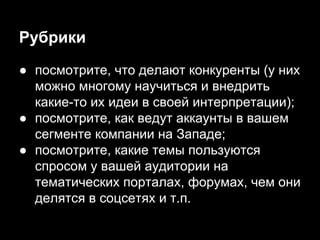 Рубрики
● посмотрите, что делают конкуренты (у них
можно многому научиться и внедрить
какие-то их идеи в своей интерпретации);
● посмотрите, как ведут аккаунты в вашем
сегменте компании на Западе;
● посмотрите, какие темы пользуются
спросом у вашей аудитории на
тематических порталах, форумах, чем они
делятся в соцсетях и т.п.
 